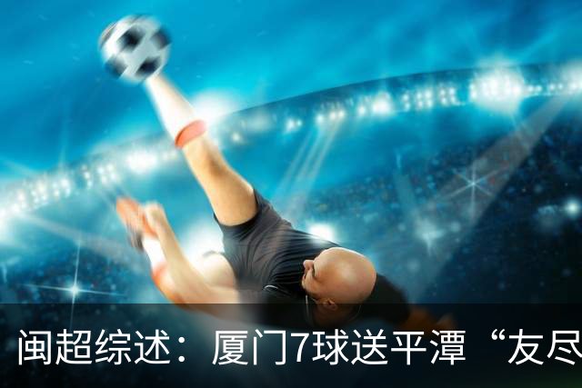 闽超综述：厦门7球送平潭“友尽赛” 福州莆田南平胜 泉州平龙岩