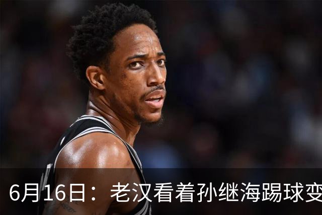 6月16日：老汉看着孙继海踢球变老，国脚成绩平平也有责任